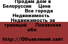 Продам дом в Белоруссии  › Цена ­ 1 300 000 - Все города Недвижимость » Недвижимость за границей   . Псковская обл.